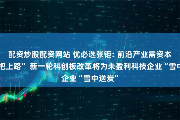 配资炒股配资网站 优必选张钜: 前沿产业需资本“扶一把上路” 新一轮科创板改革将为未盈利科技企业“雪中送炭”