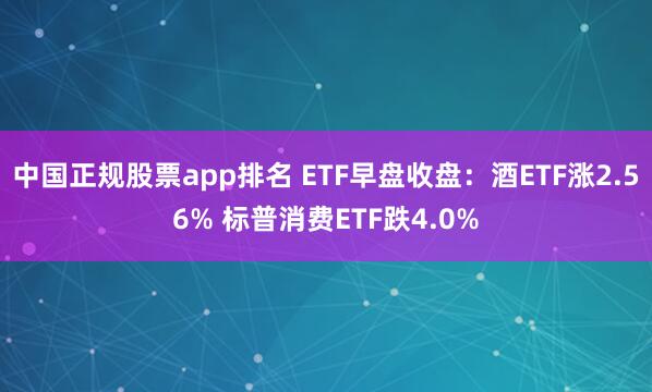 中国正规股票app排名 ETF早盘收盘：酒ETF涨2.56% 标普消费ETF跌4.0%