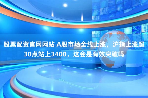 股票配资官网网站 A股市场全线上涨，沪指上涨超30点站上3400，这会是有效突破吗