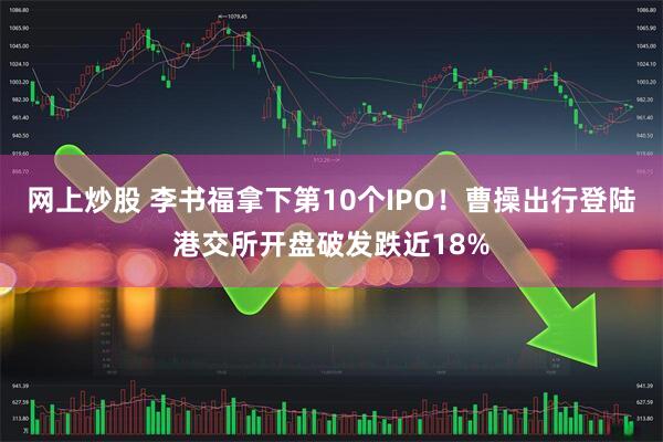 网上炒股 李书福拿下第10个IPO！曹操出行登陆港交所开盘破发跌近18%