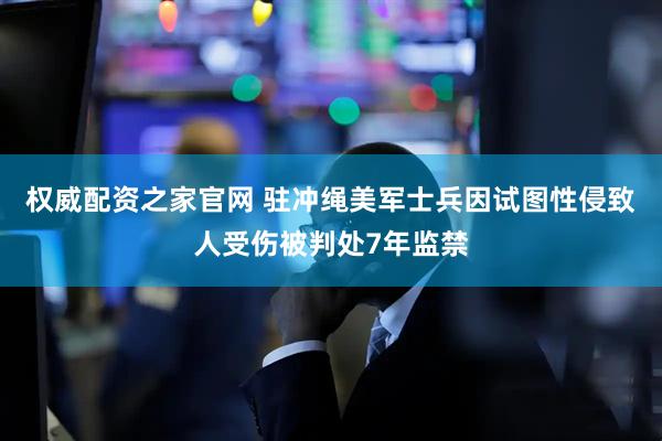 权威配资之家官网 驻冲绳美军士兵因试图性侵致人受伤被判处7年监禁