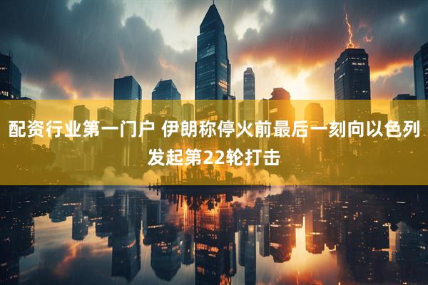 配资行业第一门户 伊朗称停火前最后一刻向以色列发起第22轮打击