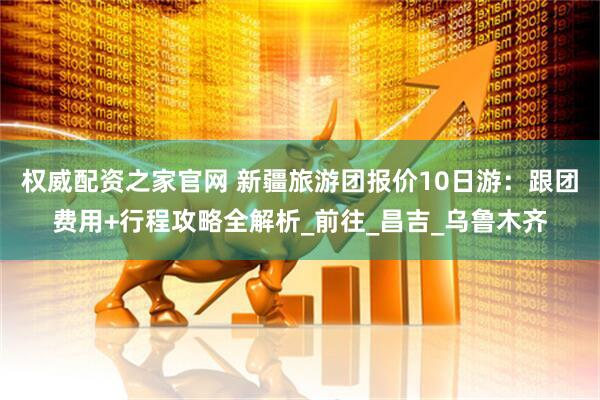 权威配资之家官网 新疆旅游团报价10日游：跟团费用+行程攻略全解析_前往_昌吉_乌鲁木齐