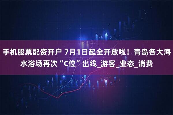 手机股票配资开户 7月1日起全开放啦！青岛各大海水浴场再次“C位”出线_游客_业态_消费