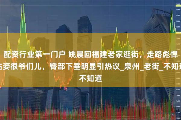 配资行业第一门户 姚晨回福建老家逛街，走路彪悍站姿很爷们儿，臀部下垂明显引热议_泉州_老街_不知道