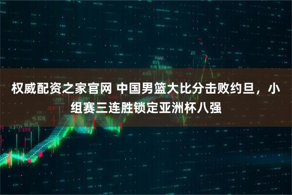 权威配资之家官网 中国男篮大比分击败约旦，小组赛三连胜锁定亚洲杯八强