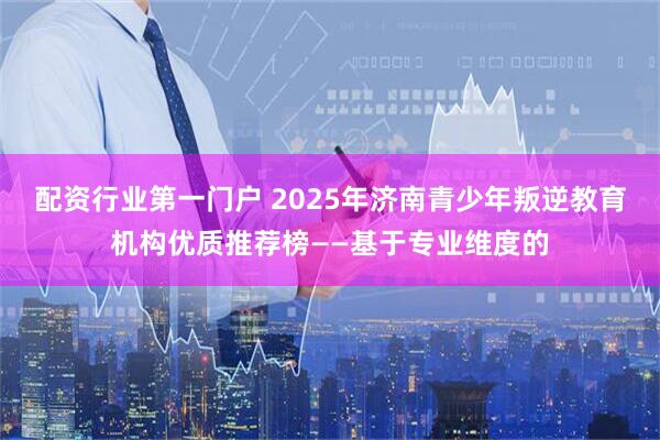 配资行业第一门户 2025年济南青少年叛逆教育机构优质推荐榜——基于专业维度的