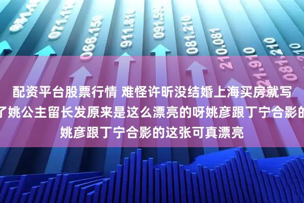 配资平台股票行情 难怪许昕没结婚上海买房就写上姚彦的名字了姚公主留长发原来是这么漂亮的呀姚彦跟丁宁合影的这张可真漂亮