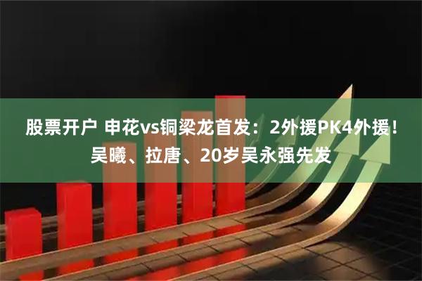 股票开户 申花vs铜梁龙首发：2外援PK4外援！吴曦、拉唐、20岁吴永强先发