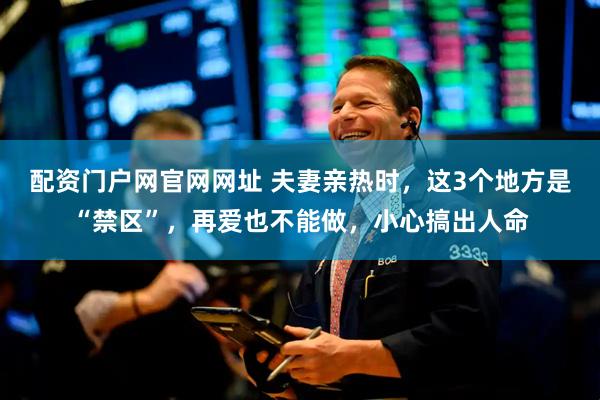 配资门户网官网网址 夫妻亲热时，这3个地方是“禁区”，再爱也不能做，小心搞出人命