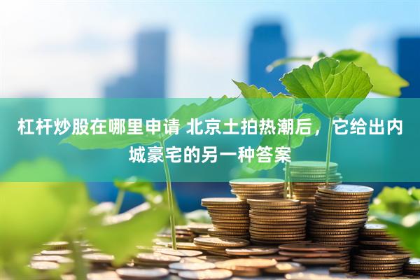 杠杆炒股在哪里申请 北京土拍热潮后，它给出内城豪宅的另一种答案